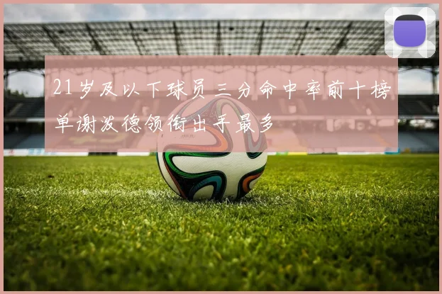 21岁及以下球员三分命中率前十榜单谢泼德领衔出手最多