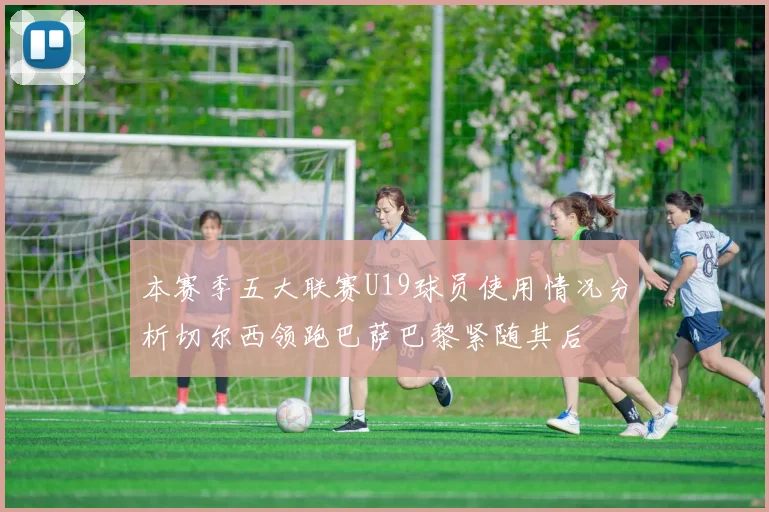 本赛季五大联赛U19球员使用情况分析切尔西领跑巴萨巴黎紧随其后