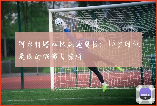 阿尔特塔回忆瓜迪奥拉：15岁时他是我的偶像与榜样