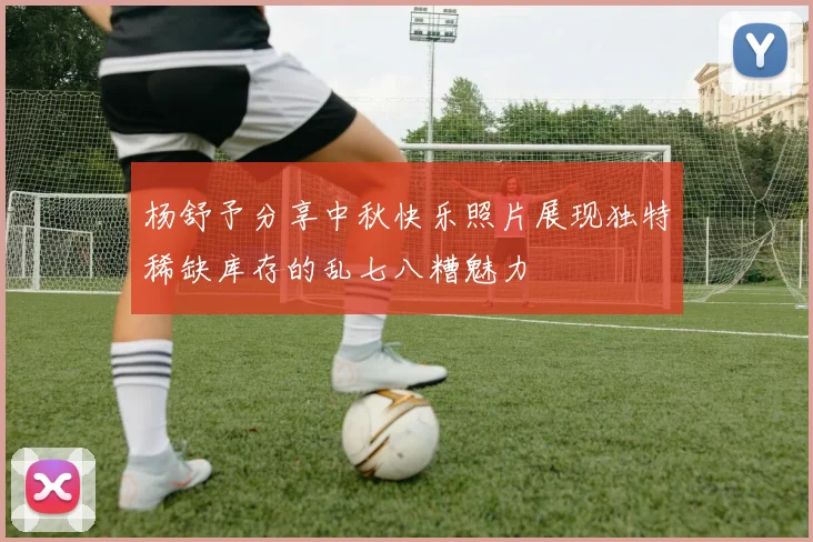 杨舒予分享中秋快乐照片展现独特稀缺库存的乱七八糟魅力
