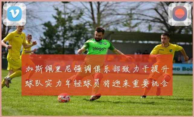 加斯佩里尼强调俱乐部致力于提升球队实力年轻球员将迎来重要机会