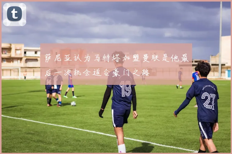 萨尼亚认为马特塔加盟曼联是他最后一次机会适合豪门之路