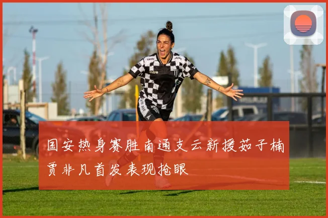 国安热身赛胜南通支云新援茹子楠贾非凡首发表现抢眼