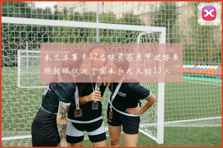 米兰本赛季12名球员在意甲进球表现抢眼仅次于国米和尤文的13人