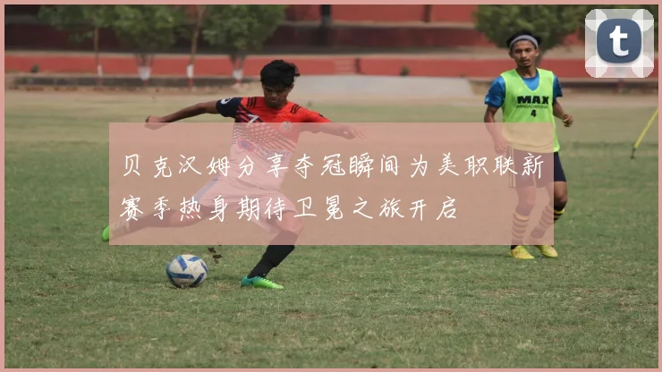 贝克汉姆分享夺冠瞬间为美职联新赛季热身期待卫冕之旅开启