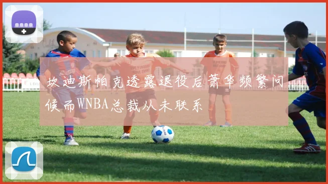 坎迪斯帕克透露退役后萧华频繁问候而WNBA总裁从未联系