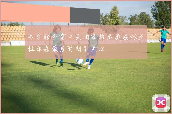 冬季转会窗口关闭塞梅尼奥成标王拉尔森最后时刻引关注