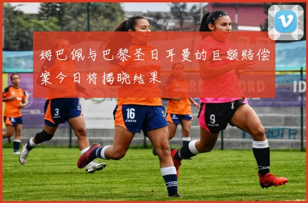 姆巴佩与巴黎圣日耳曼的巨额赔偿案今日将揭晓结果