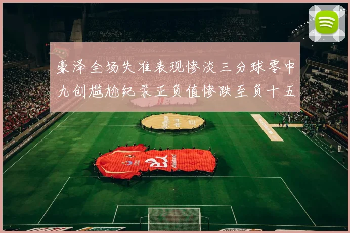 豪泽全场失准表现惨淡三分球零中九创尴尬纪录正负值惨跌至负十五