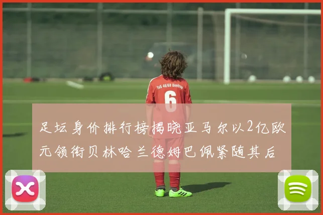 足坛身价排行榜揭晓亚马尔以2亿欧元领衔贝林哈兰德姆巴佩紧随其后