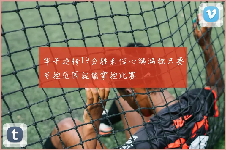 华子逆转19分胜利信心满满称只要可控范围就能掌控比赛