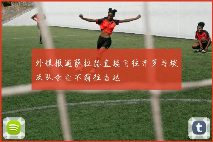 外媒报道萨拉赫直接飞往开罗与埃及队会合不前往吉达