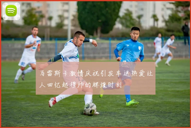 马雷斯卡激情庆祝引发车迷热爱让人回忆起穆帅的辉煌时刻
