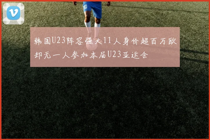 韩国U23阵容强大11人身价超百万欧却无一人参加本届U23亚运会