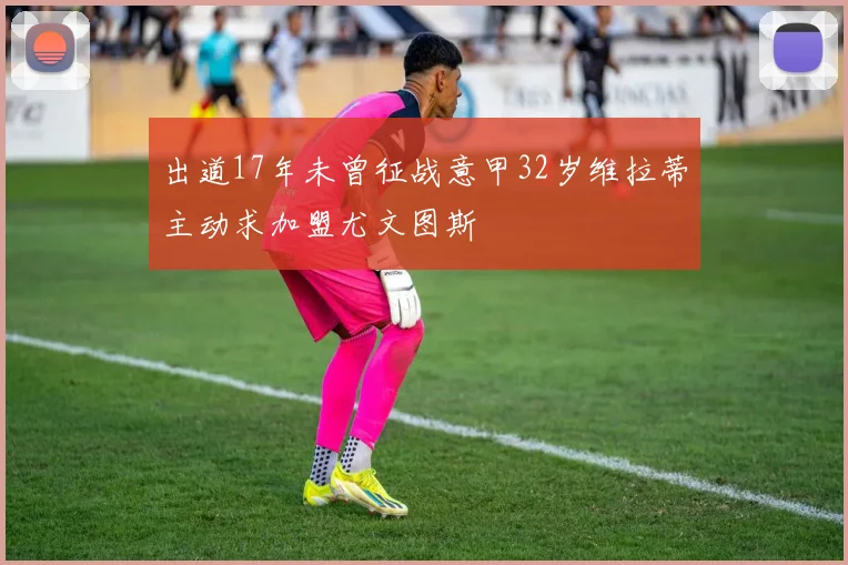 出道17年未曾征战意甲32岁维拉蒂主动求加盟尤文图斯